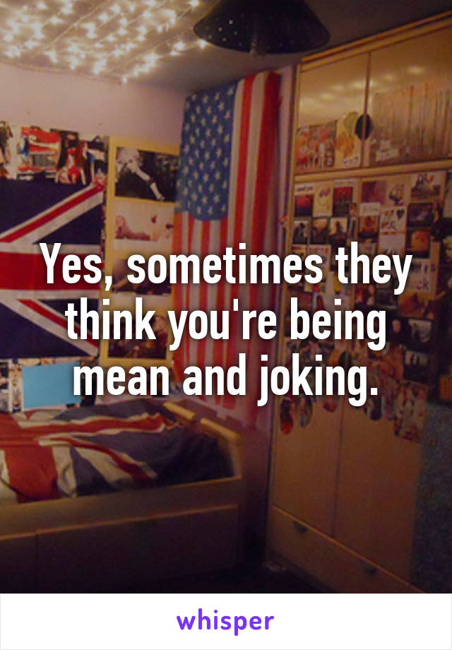 Yes, sometimes they think you're being mean and joking.