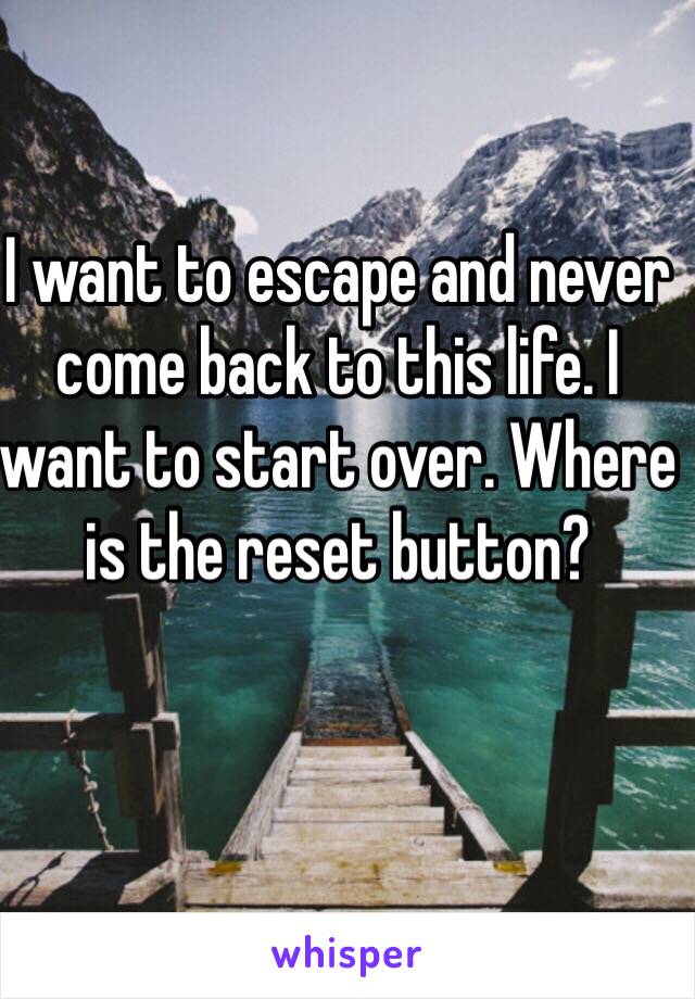 I want to escape and never come back to this life. I want to start over. Where is the reset button?