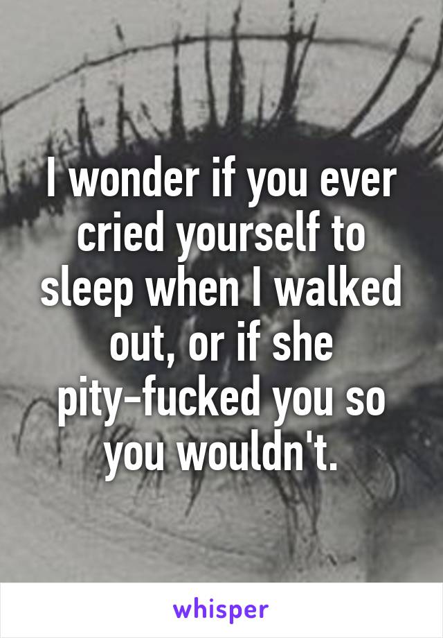 I wonder if you ever cried yourself to sleep when I walked out, or if she pity-fucked you so you wouldn't.