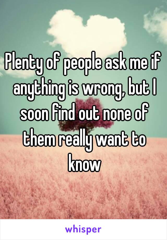 Plenty of people ask me if anything is wrong, but I soon find out none of them really want to know