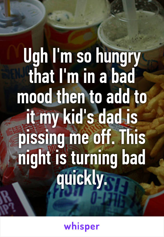 Ugh I'm so hungry that I'm in a bad mood then to add to it my kid's dad is pissing me off. This night is turning bad quickly.