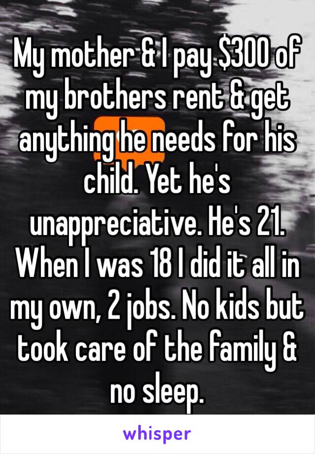 My mother & I pay $300 of my brothers rent & get anything he needs for his child. Yet he's unappreciative. He's 21. When I was 18 I did it all in my own, 2 jobs. No kids but took care of the family & no sleep. 