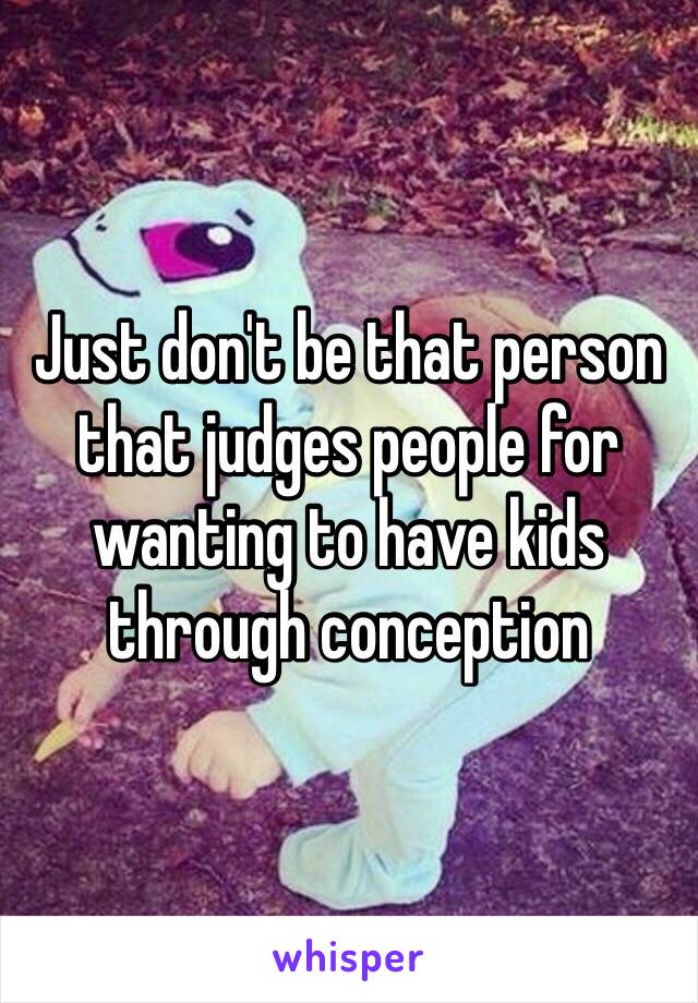 Just don't be that person that judges people for wanting to have kids through conception 