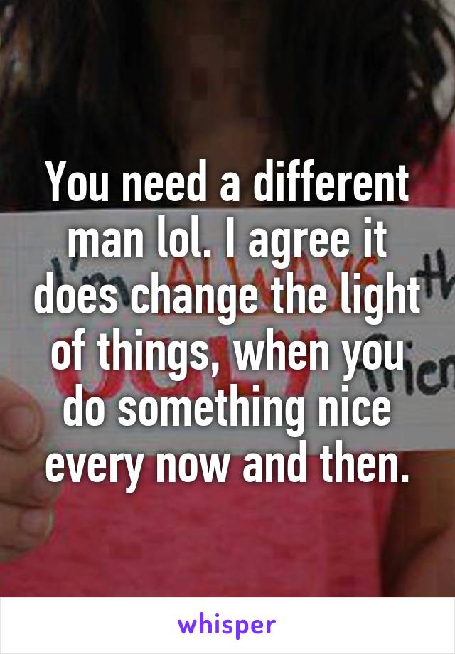 You need a different man lol. I agree it does change the light of things, when you do something nice every now and then.