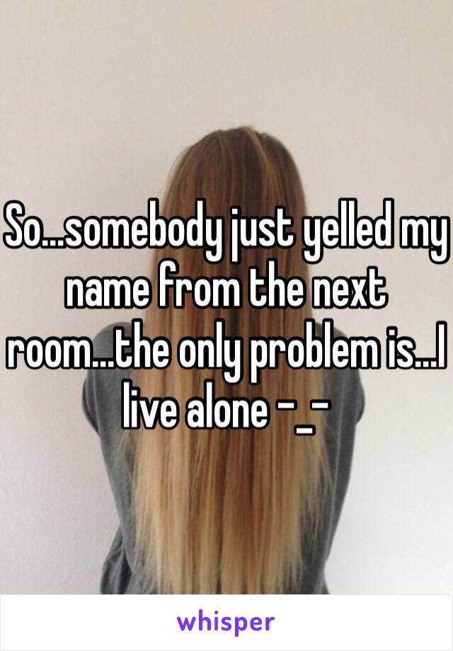 So...somebody just yelled my name from the next room...the only problem is...I live alone -_-