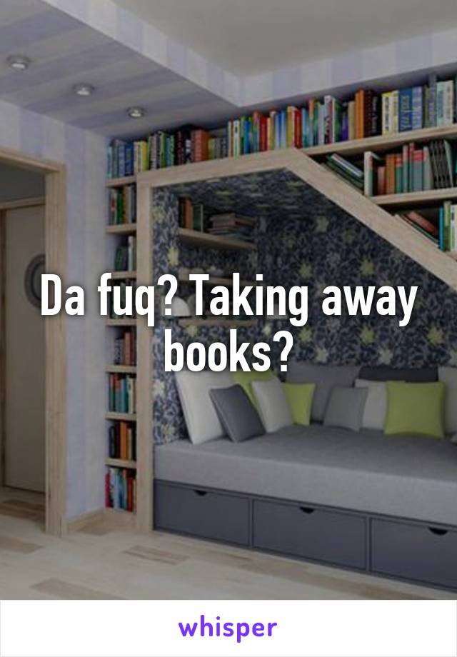 Da fuq? Taking away books?