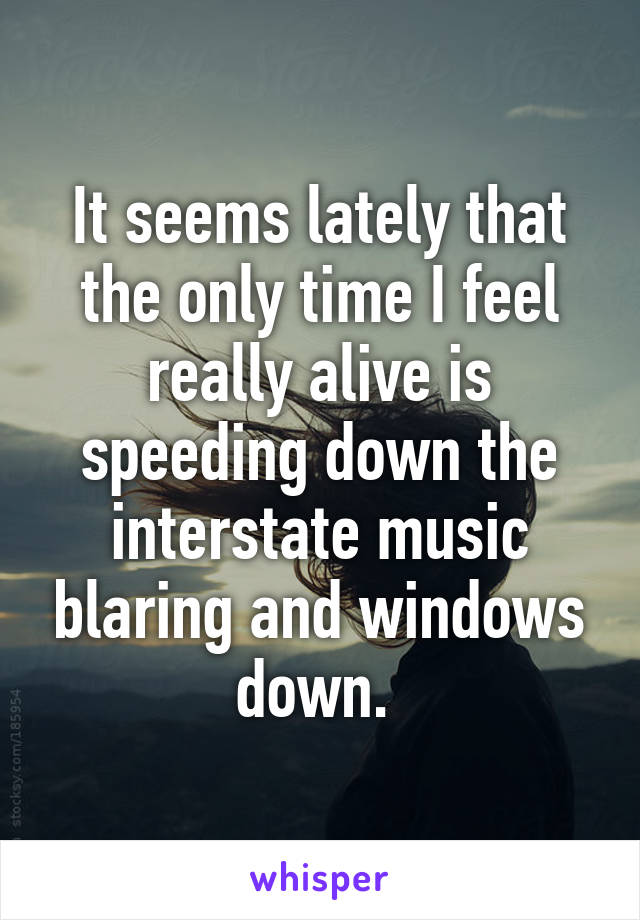 It seems lately that the only time I feel really alive is speeding down the interstate music blaring and windows down. 