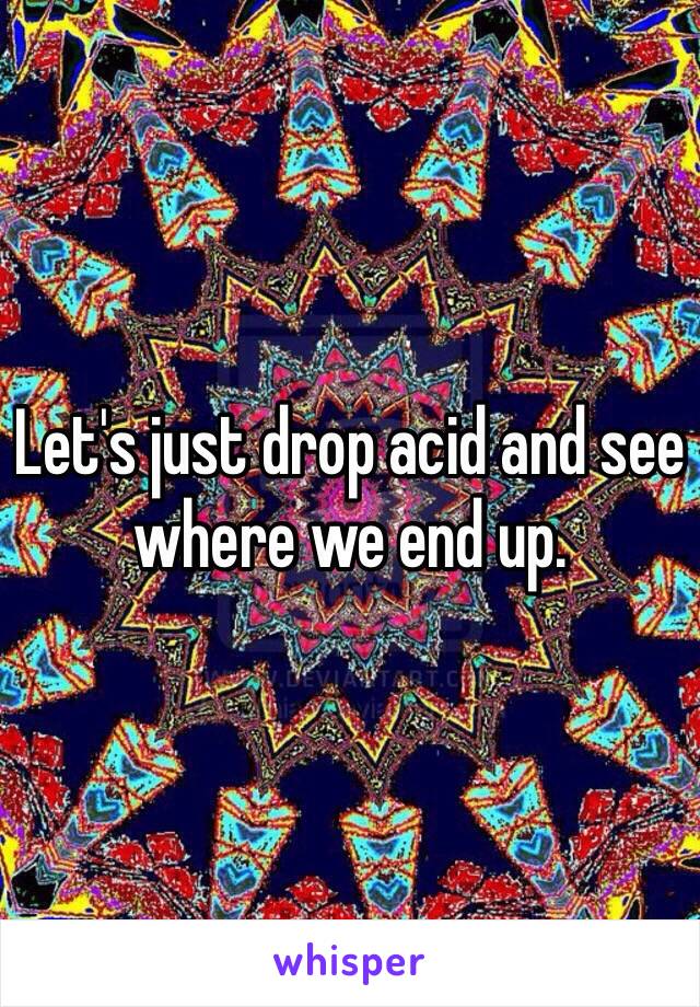 Let's just drop acid and see where we end up. 