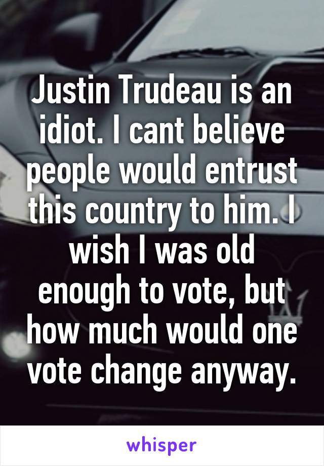 Justin Trudeau is an idiot. I cant believe people would entrust this country to him. I wish I was old enough to vote, but how much would one vote change anyway.