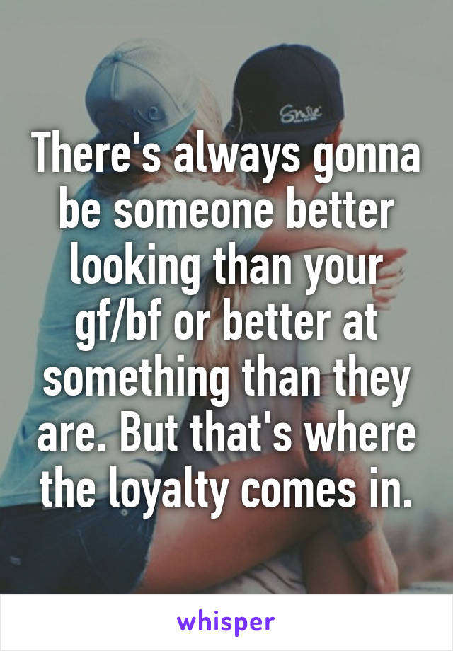 There's always gonna be someone better looking than your gf/bf or better at something than they are. But that's where the loyalty comes in.