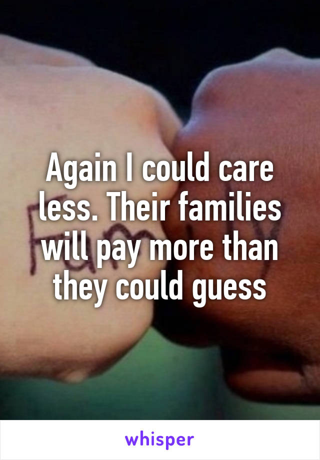 Again I could care less. Their families will pay more than they could guess