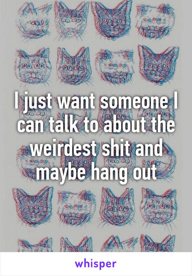 I just want someone I can talk to about the weirdest shit and maybe hang out