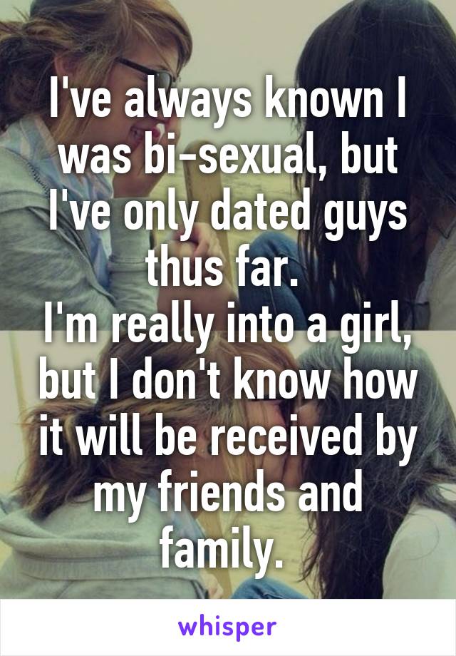 I've always known I was bi-sexual, but I've only dated guys thus far. 
I'm really into a girl, but I don't know how it will be received by my friends and family. 