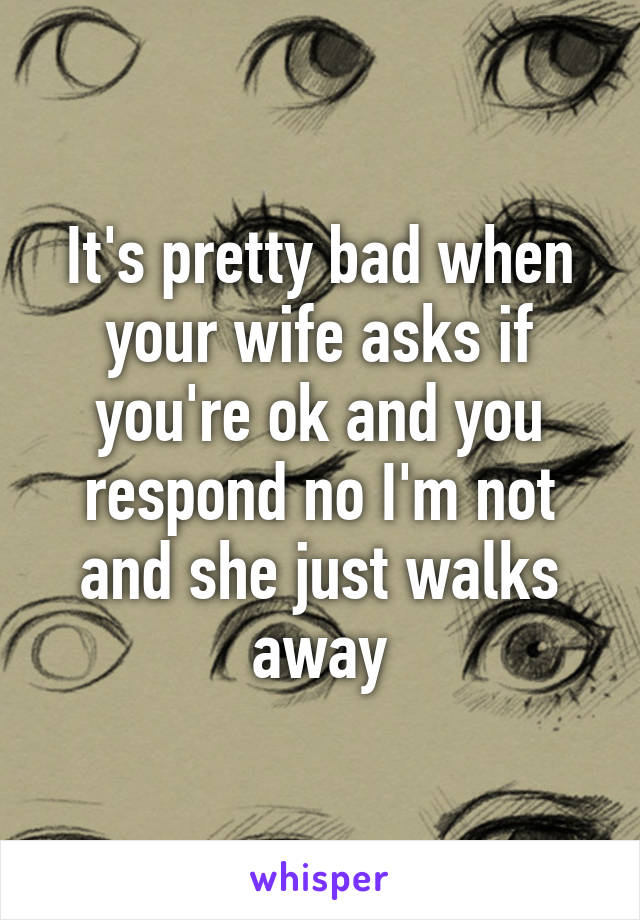 It's pretty bad when your wife asks if you're ok and you respond no I'm not and she just walks away