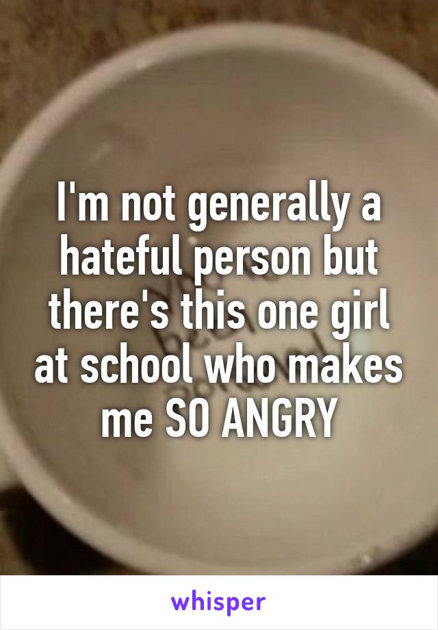 I'm not generally a hateful person but there's this one girl at school who makes me SO ANGRY