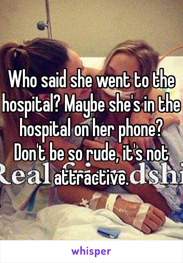 Who said she went to the hospital? Maybe she's in the hospital on her phone? Don't be so rude, it's not attractive. 