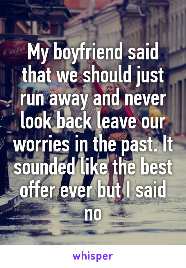 My boyfriend said that we should just run away and never look back leave our worries in the past. It sounded like the best offer ever but I said no