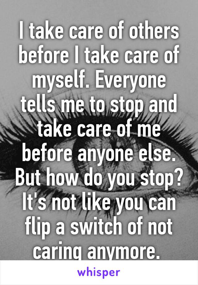 I take care of others before I take care of myself. Everyone tells me to stop and take care of me before anyone else. But how do you stop? It's not like you can flip a switch of not caring anymore. 