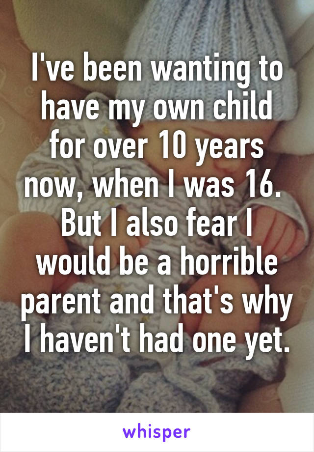 I've been wanting to have my own child for over 10 years now, when I was 16.  But I also fear I would be a horrible parent and that's why I haven't had one yet. 