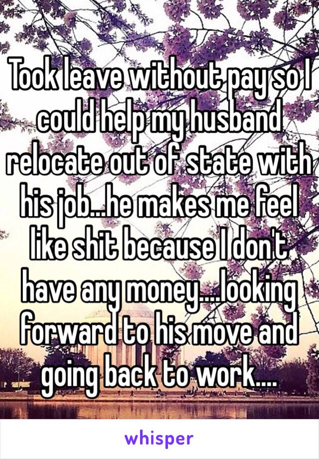 Took leave without pay so I could help my husband relocate out of state with his job...he makes me feel like shit because I don't have any money....looking forward to his move and going back to work....