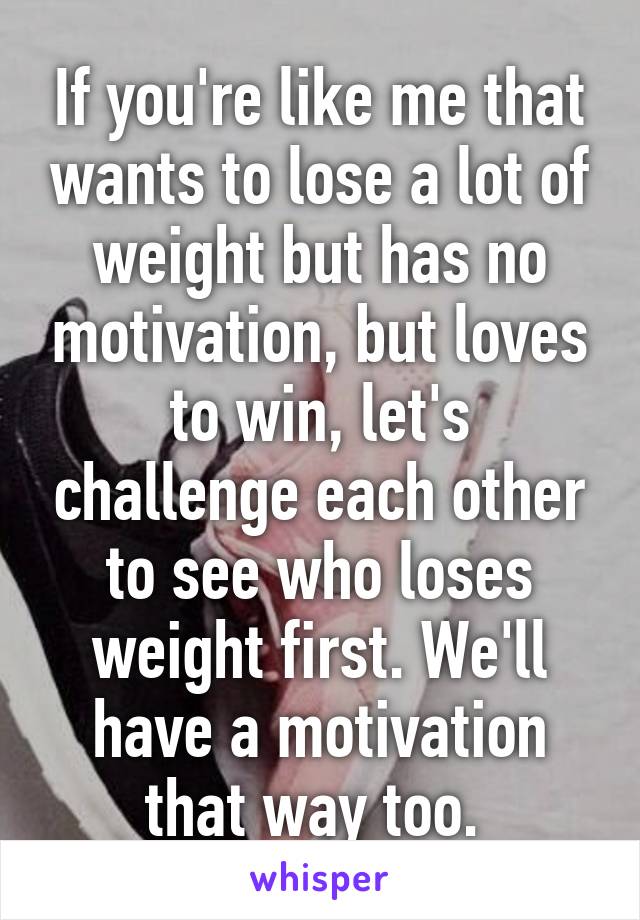 If you're like me that wants to lose a lot of weight but has no motivation, but loves to win, let's challenge each other to see who loses weight first. We'll have a motivation that way too. 