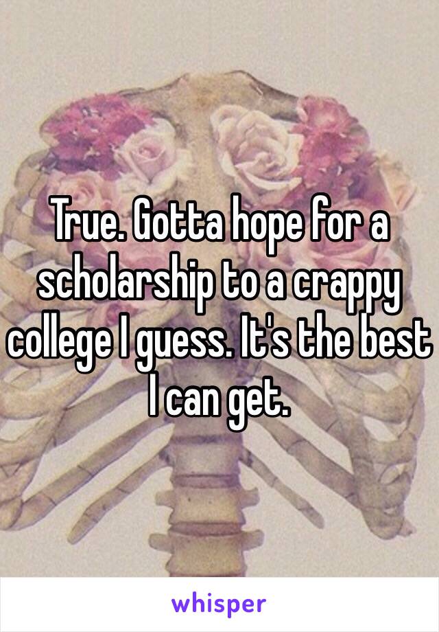 True. Gotta hope for a scholarship to a crappy college I guess. It's the best I can get.