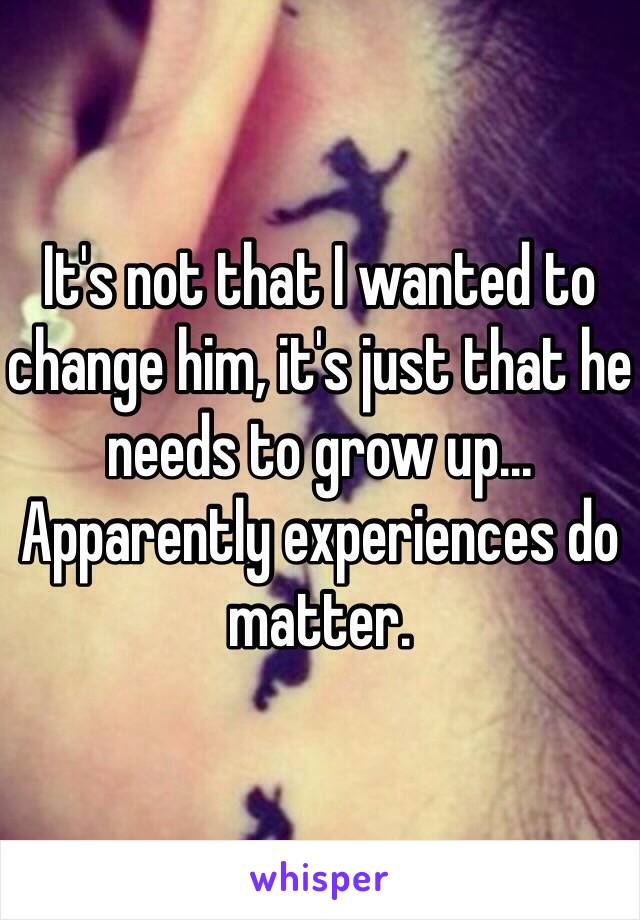 It's not that I wanted to change him, it's just that he needs to grow up... Apparently experiences do matter. 