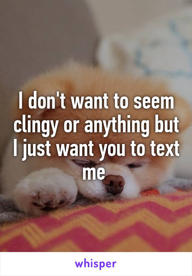 I don't want to seem clingy or anything but I just want you to text me 