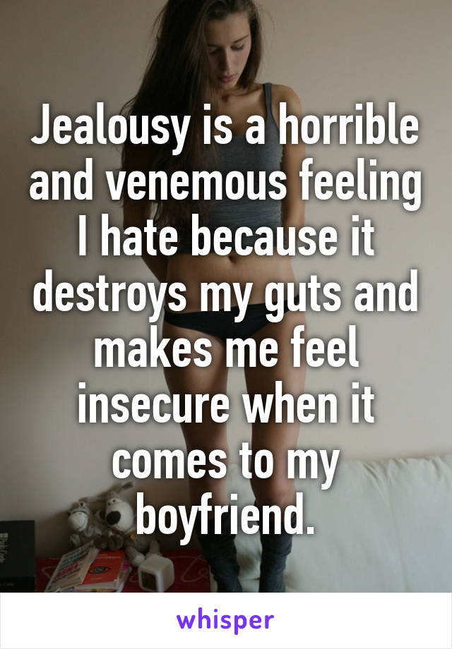 Jealousy is a horrible and venemous feeling I hate because it destroys my guts and makes me feel insecure when it comes to my boyfriend.