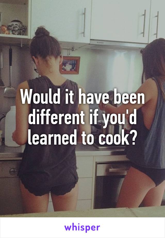 Would it have been different if you'd learned to cook?