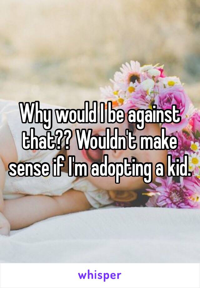 Why would I be against that?? Wouldn't make sense if I'm adopting a kid. 