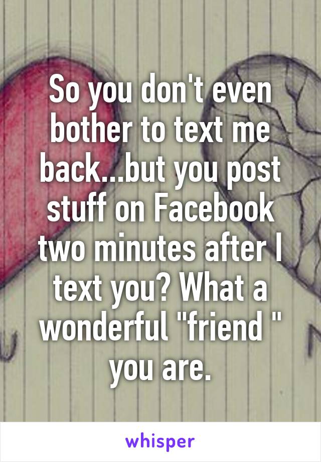 So you don't even bother to text me back...but you post stuff on Facebook two minutes after I text you? What a wonderful "friend " you are.