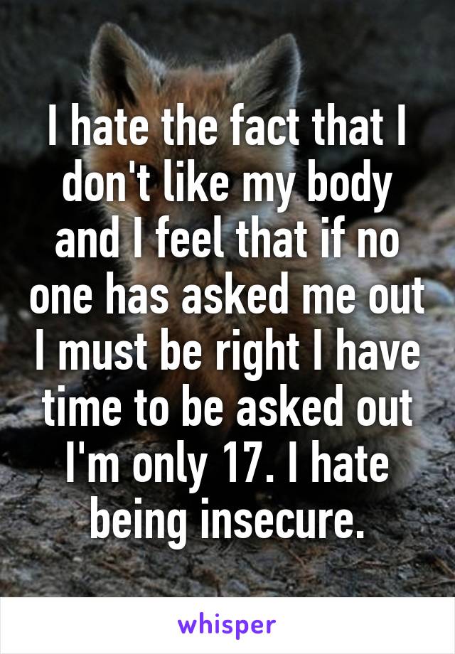 I hate the fact that I don't like my body and I feel that if no one has asked me out I must be right I have time to be asked out I'm only 17. I hate being insecure.