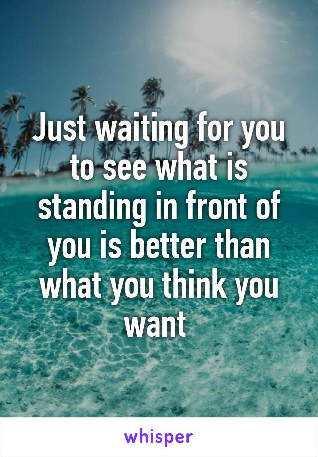 Just waiting for you to see what is standing in front of you is better than what you think you want 