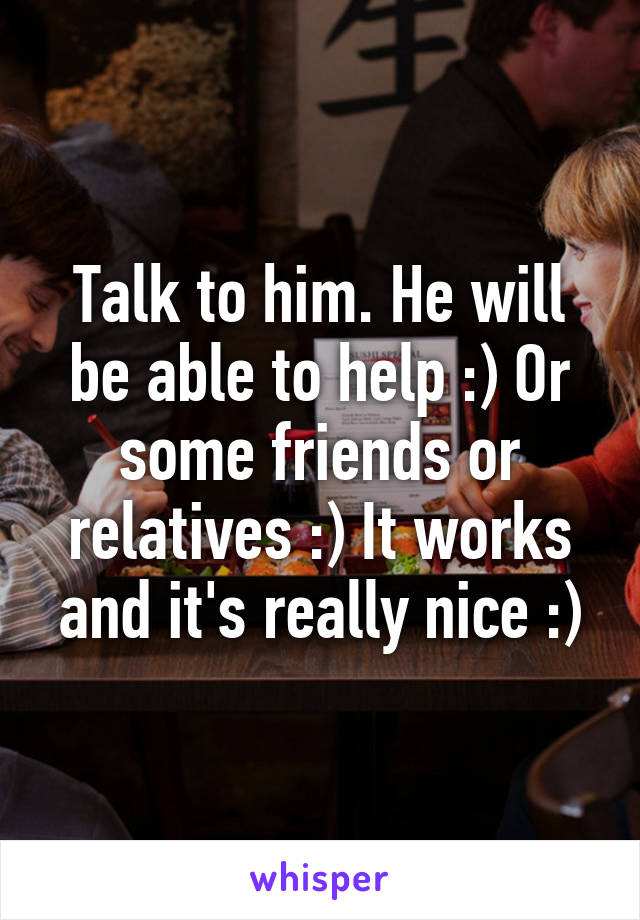 Talk to him. He will be able to help :) Or some friends or relatives :) It works and it's really nice :)