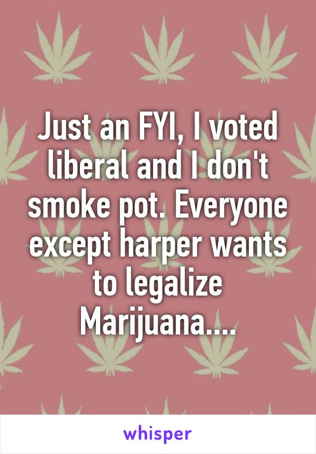 Just an FYI, I voted liberal and I don't smoke pot. Everyone except harper wants to legalize Marijuana....