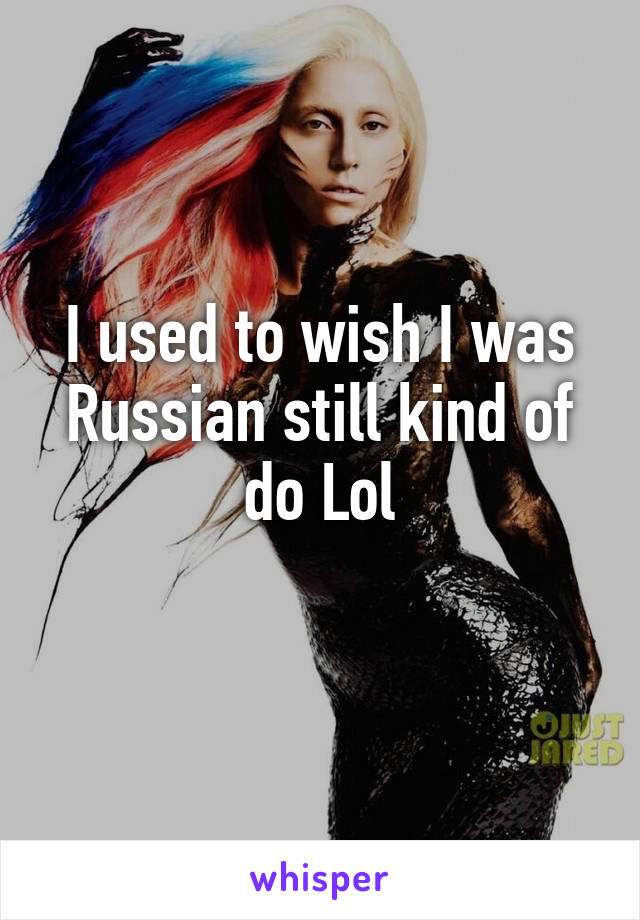 I used to wish I was Russian still kind of do Lol
