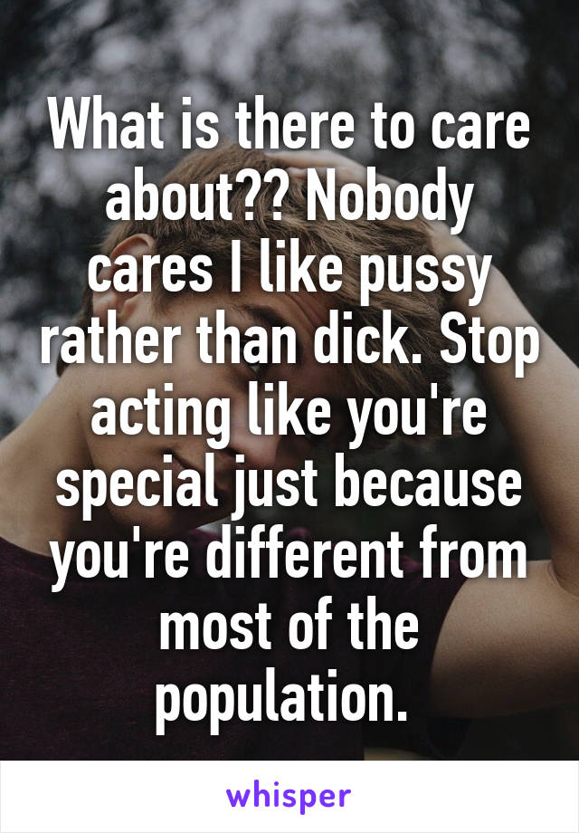 What is there to care about?? Nobody cares I like pussy rather than dick. Stop acting like you're special just because you're different from most of the population. 