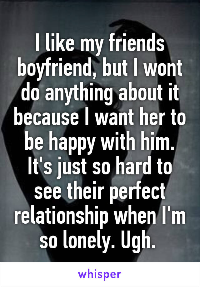 I like my friends boyfriend, but I wont do anything about it because I want her to be happy with him. It's just so hard to see their perfect relationship when I'm so lonely. Ugh. 