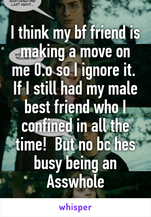 I think my bf friend is making a move on me 0.o so I ignore it.  If I still had my male best friend who I confined in all the time!  But no bc hes busy being an Asswhole