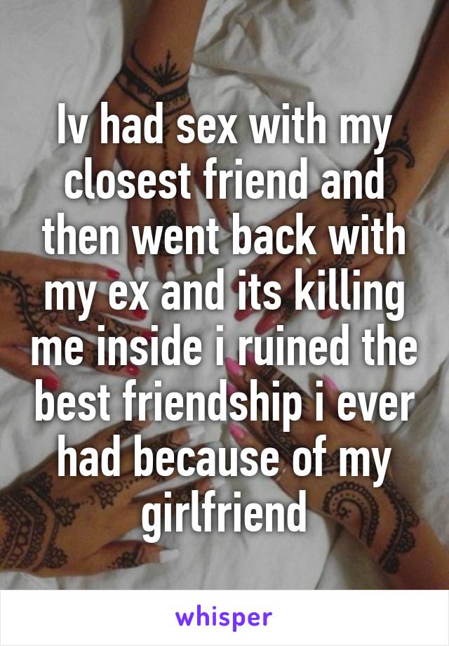 Iv had sex with my closest friend and then went back with my ex and its killing me inside i ruined the best friendship i ever had because of my girlfriend