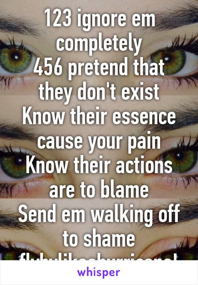 123 ignore em completely
456 pretend that they don't exist
Know their essence cause your pain
Know their actions are to blame
Send em walking off to shame flybylikeahurricane!