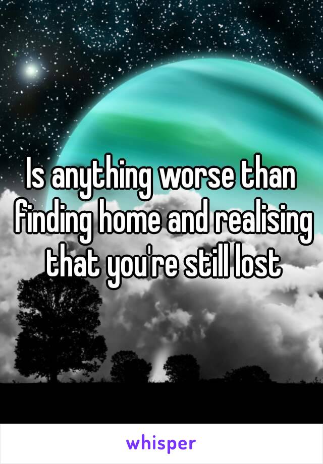 Is anything worse than finding home and realising that you're still lost