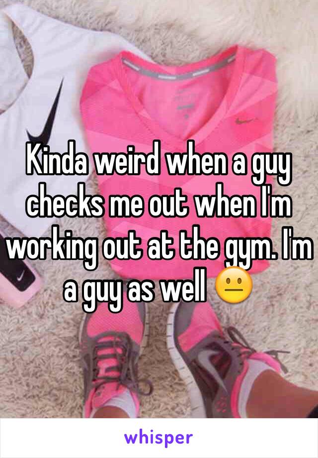 Kinda weird when a guy checks me out when I'm working out at the gym. I'm a guy as well 😐