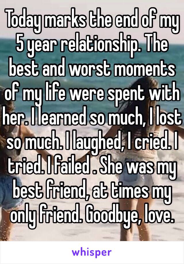 Today marks the end of my 5 year relationship. The best and worst moments of my life were spent with her. I learned so much, I lost so much. I laughed, I cried. I tried. I failed . She was my best friend, at times my only friend. Goodbye, love.