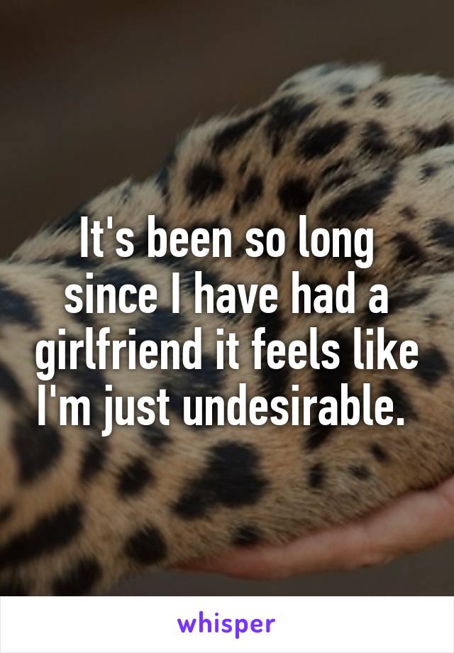 It's been so long since I have had a girlfriend it feels like I'm just undesirable. 