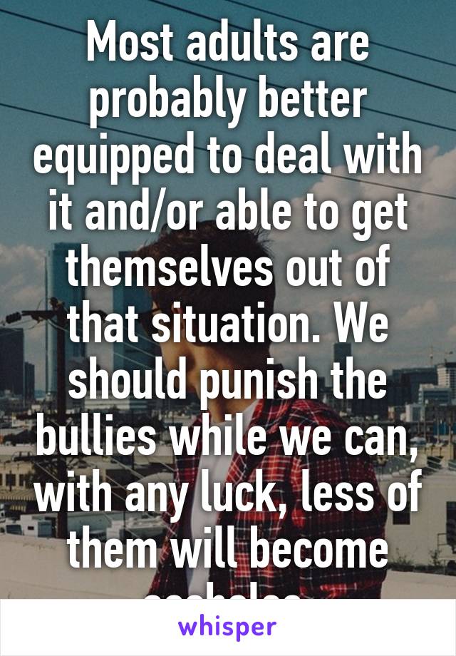 Most adults are probably better equipped to deal with it and/or able to get themselves out of that situation. We should punish the bullies while we can, with any luck, less of them will become assholes 