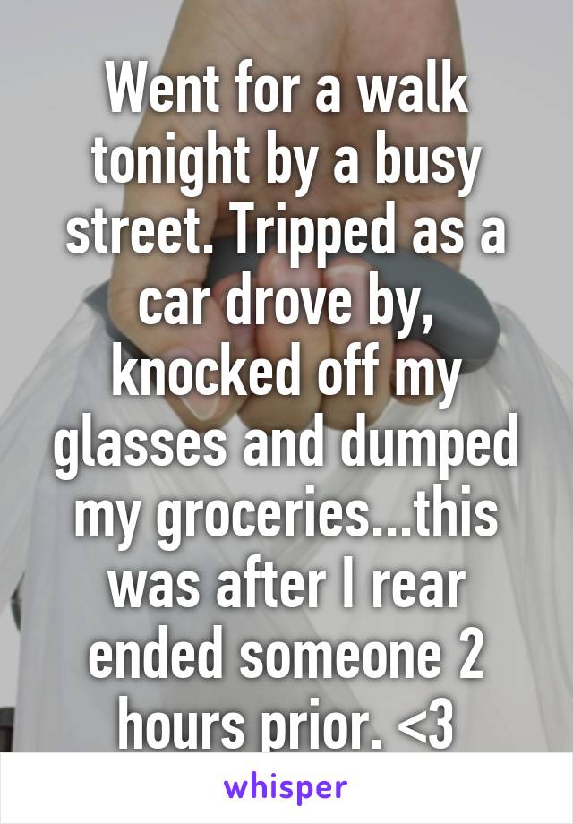 Went for a walk tonight by a busy street. Tripped as a car drove by, knocked off my glasses and dumped my groceries...this was after I rear ended someone 2 hours prior. <3