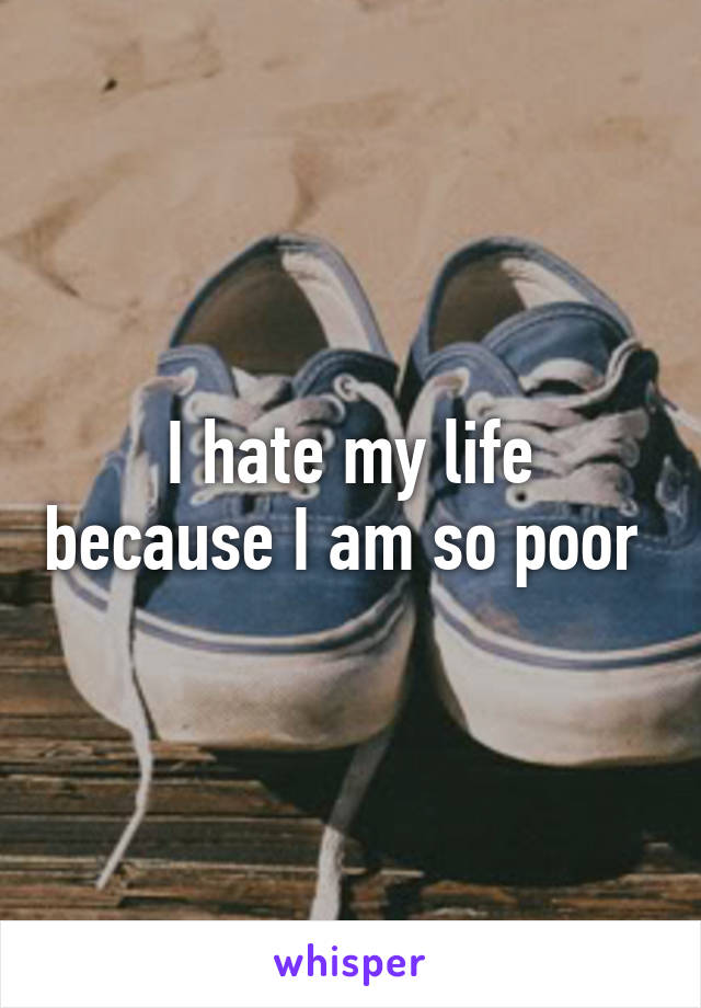 I hate my life because I am so poor 