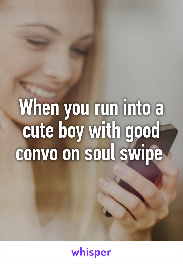 When you run into a cute boy with good convo on soul swipe 